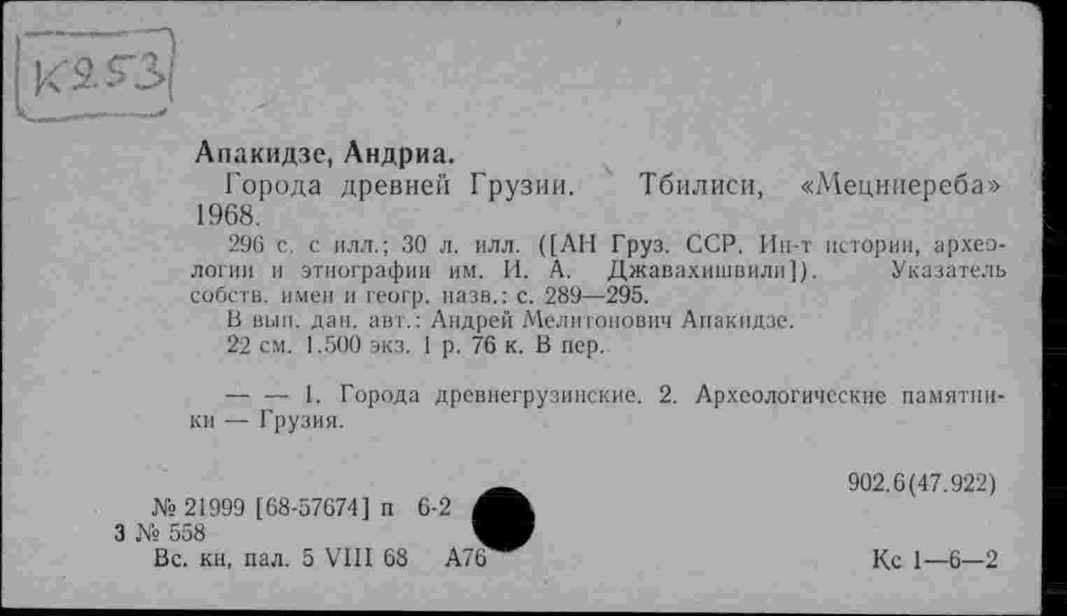 ﻿Апакидзе, Андриа.
Города древней Грузии. Тбилиси, «Мецниереба» 1968.
296 с. с илл.; 30 л. илл. ([АН Груз. ССР. Ин-т истории, археологии и этнографии им. И. А. Джавахишвили]). Указатель собств. имен и геогр. назв.: с. 289—295.
В выи. дан. авт.: Андрей Мелитонович Апакидзе.
22 см. 1.500 экз. 1 р. 76 к. В пер.
— — 1. Города древнегрузинские. 2. Археологические памятники — Грузия.
№ 21999 [68-57674] п 6-2 Л
3 № 558	1
Вс. кн, пал. 5 VIII 68 А76
902.6(47.922)
Кс 1—6-2